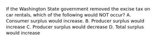 If the Washington State government removed the excise tax on car rentals, which of the following would NOT occur? A. Consumer surplus would increase. B. Producer surplus would increase C. Producer surplus would decrease D. Total surplus would increase