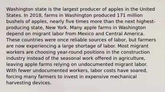 Washington state is the largest producer of apples in the United States. In 2018, farms in Washington produced 171 million bushels of apples, nearly five times more than the next highest-producing state, New York. Many apple farms in Washington depend on migrant labor from Mexico and Central America. These countries were once reliable sources of labor, but farmers are now experiencing a large shortage of labor. Most migrant workers are choosing year-round positions in the construction industry instead of the seasonal work offered in agriculture, leaving apple farms relying on undocumented migrant labor. With fewer undocumented workers, labor costs have soared, forcing many farmers to invest in expensive mechanical harvesting devices.