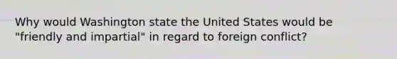 Why would Washington state the United States would be "friendly and impartial" in regard to foreign conflict?