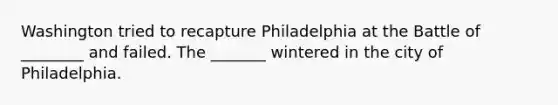 Washington tried to recapture Philadelphia at the Battle of ________ and failed. The _______ wintered in the city of Philadelphia.