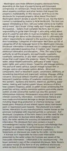 - Washington uses three different property disclosure forms, depending on the type of property being sold (improved, unimproved, or commercial). These forms provide information about property condition and other factors that impact the property's marketability. In this resource, we'll focus on the disclosure for improved property. What About This Form? - Washington doesn't dictate a specific form to use, but the form's content is mandated by statute in RCW 64-06-020. The form can appear intimidating at first—tell your seller clients to be truthful and to mark "don't know" if they really don't know the answer to the question. - Sellers must complete the form, but it's your responsibility to guide them through it, educating sellers about what it's used for and when it must be completed. You can walk them through the items on the disclosure, but it's ultimately the sellers' responsibility to respond to the questions to the best of their knowledge. Categories of Information We'll base our list of categories off of the language found in the Washington statutes. Disclosure information is divided into 10 categories. Each section contains asterisked questions that, if marked "yes," require additional information and disclosure. - Title: The seller's legal authority to sell the property, encroachments, covenants, conditions, easements, or any other unreported outstanding issues that could impact the property - Water: The source of water, water-related easements, adequacy of water supply, water rights, and system issues - Sewer/on-site sewage systems: The source of sewer service, special sewage system fees or charges, and on-site sewage system details - Structural components: Roof or basement issues; conversions, additions, or remodeling (permitted and inspected); settling, slippage, sliding concerns; structural defects checklist; pest concerns; attic and basement insulation (sellers of newhome construction can skip this section) - Systems and fixtures: Electrical, plumbing, water heater, heating and cooling system issues; existence of direct heat systems (fireplace, wood, or pellet stove); protected by fire protection service; carbon monoxide systems and smoke alarms (sellers of new construction homes can skip this section) - HOA/common interests: Homeowners association and common interest community information - Environmental: Natural and man-made environmental damage or danger disclosures, including illegal drug production or chemical dumping - Lead-based paint: Presence of and related reports about lead-based paint or lead-based paint hazards - Manufactured and mobile homes: Alterations to any manufactured or mobile homes on the premises (completed with required permits or variances) - Full disclosure: Completion of the form doesn't limit the need for the seller and broker to disclose latent defects or other material facts; the seller verifies the accuracy of statements Other Information The disclosure form also contains a buyer's acknowledgment section stating that buyers acknowledge that: - The buyer is responsible for performing due diligence on the property (which means hiring professional inspectors). - Statements on disclosure are made by the seller, not the broker. - A licensee isn't responsible for inaccurate information presented by the seller unless the licensee was aware of the inaccurate information. - Information is for disclosure only. - The buyer received a copy of the completed disclosure. Note: Buyers can waive receipt of the form or of any additional disclosures unless an item in the environmental category is marked "yes."