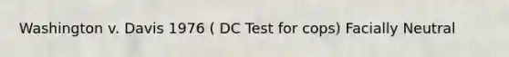 Washington v. Davis 1976 ( DC Test for cops) Facially Neutral