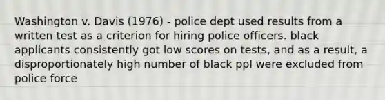 Washington v. Davis (1976) - police dept used results from a written test as a criterion for hiring police officers. black applicants consistently got low scores on tests, and as a result, a disproportionately high number of black ppl were excluded from police force