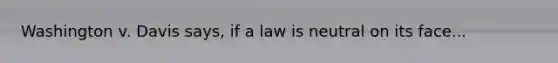 Washington v. Davis says, if a law is neutral on its face...