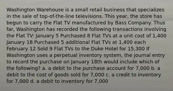 Washington Warehouse is a small retail business that specializes in the sale of top-of-the-line televisions. This year, the store has begun to carry the Flat TV manufactured by Bass Company. Thus far, Washington has recorded the following transactions involving the Flat TV: January 5 Purchased 8 Flat TVs at a unit cost of 1,400 January 18 Purchased 5 additional Flat TVs at 1,400 each February 12 Sold 9 Flat TVs to the Duke Hotel for 15,300 If Washington uses a perpetual inventory system, the journal entry to record the purchase on January 18th would include which of the following? a. a debit to the purchase account for 7,000 b. a debit to the cost of goods sold for 7,000 c. a credit to inventory for 7,000 d. a debit to inventory for 7,000