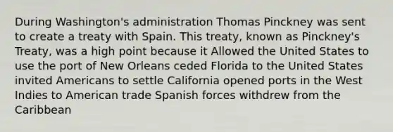 During Washington's administration Thomas Pinckney was sent to create a treaty with Spain. This treaty, known as Pinckney's Treaty, was a high point because it Allowed the United States to use the port of New Orleans ceded Florida to the United States invited Americans to settle California opened ports in the West Indies to American trade Spanish forces withdrew from the Caribbean