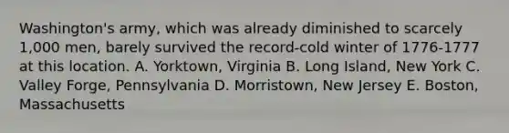 Washington's army, which was already diminished to scarcely 1,000 men, barely survived the record-cold winter of 1776-1777 at this location. A. Yorktown, Virginia B. Long Island, New York C. Valley Forge, Pennsylvania D. Morristown, New Jersey E. Boston, Massachusetts