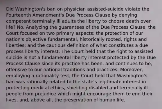 Did Washington's ban on physician assisted-suicide violate the Fourteenth Amendment's Due Process Clause by denying competent terminally ill adults the liberty to choose death over life? No. Analyzing the guarantees of the Due Process Clause, the Court focused on two primary aspects: the protection of our nation's objective fundamental, historically rooted, rights and liberties; and the cautious definition of what constitutes a due process liberty interest. The Court held that the right to assisted suicide is not a fundamental liberty interest protected by the Due Process Clause since its practice has been, and continues to be, offensive to our national traditions and practices. Moreover, employing a rationality test, the Court held that Washington's ban was rationally related to the state's legitimate interest in protecting medical ethics, shielding disabled and terminally ill people from prejudice which might encourage them to end their lives, and, above all, the preservation of human life.