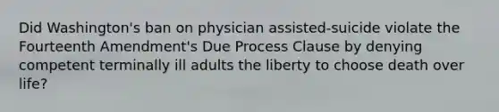 Did Washington's ban on physician assisted-suicide violate the Fourteenth Amendment's Due Process Clause by denying competent terminally ill adults the liberty to choose death over life?