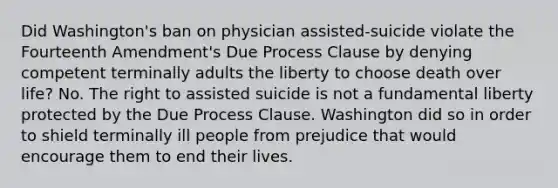 Did Washington's ban on physician assisted-suicide violate the Fourteenth Amendment's Due Process Clause by denying competent terminally adults the liberty to choose death over life? No. The right to assisted suicide is not a fundamental liberty protected by the Due Process Clause. Washington did so in order to shield terminally ill people from prejudice that would encourage them to end their lives.