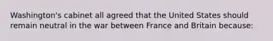 Washington's cabinet all agreed that the United States should remain neutral in the war between France and Britain because: