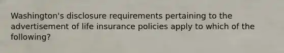 Washington's disclosure requirements pertaining to the advertisement of life insurance policies apply to which of the following?