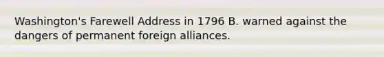 Washington's Farewell Address in 1796 B. warned against the dangers of permanent foreign alliances.