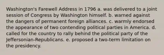 Washington's Farewell Address in 1796 a. was delivered to a joint session of Congress by Washington himself. b. warned against the dangers of permanent foreign alliances. c. warmly endorsed the appearance of two contending political parties in America. d. called for the country to rally behind the political party of the Jeffersonian-Republicans. e. proposed a two-term limitation on the presidency.