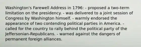 Washington's Farewell Address in 1796: - proposed a two-term limitation on the presidency. - was delivered to a joint session of Congress by Washington himself. - warmly endorsed the appearance of two contending political parties in America. - called for the country to rally behind the political party of the Jeffersonian-Republicans. - warned against the dangers of permanent foreign alliances.