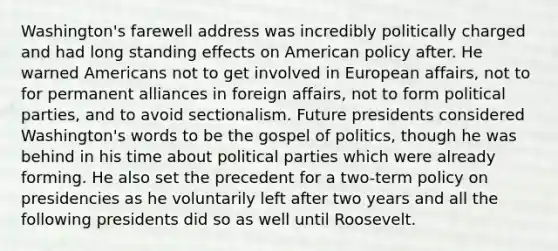 Washington's farewell address was incredibly politically charged and had long standing effects on American policy after. He warned Americans not to get involved in European affairs, not to for permanent alliances in foreign affairs, not to form political parties, and to avoid sectionalism. Future presidents considered Washington's words to be the gospel of politics, though he was behind in his time about political parties which were already forming. He also set the precedent for a two-term policy on presidencies as he voluntarily left after two years and all the following presidents did so as well until Roosevelt.