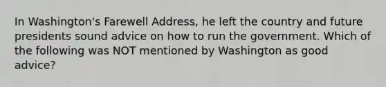 In Washington's Farewell Address, he left the country and future presidents sound advice on how to run the government. Which of the following was NOT mentioned by Washington as good advice?