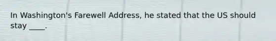 In Washington's Farewell Address, he stated that the US should stay ____.