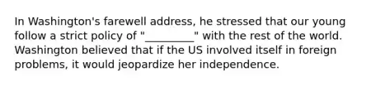 In Washington's farewell address, he stressed that our young follow a strict policy of "_________" with the rest of the world. Washington believed that if the US involved itself in foreign problems, it would jeopardize her independence.