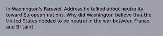 In Washington's Farewell Address he talked about neutrality toward European nations. Why did Washington believe that the United States needed to be neutral in the war between France and Britain?