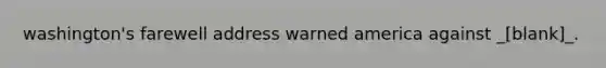 washington's farewell address warned america against _[blank]_.