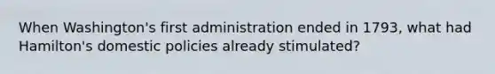 When Washington's first administration ended in 1793, what had Hamilton's domestic policies already stimulated?