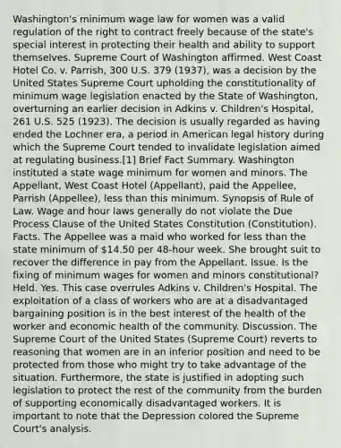 Washington's minimum wage law for women was a valid regulation of the right to contract freely because of the state's special interest in protecting their health and ability to support themselves. Supreme Court of Washington affirmed. West Coast Hotel Co. v. Parrish, 300 U.S. 379 (1937), was a decision by the United States Supreme Court upholding the constitutionality of minimum wage legislation enacted by the State of Washington, overturning an earlier decision in Adkins v. Children's Hospital, 261 U.S. 525 (1923). The decision is usually regarded as having ended the Lochner era, a period in American legal history during which the Supreme Court tended to invalidate legislation aimed at regulating business.[1] Brief Fact Summary. Washington instituted a state wage minimum for women and minors. The Appellant, West Coast Hotel (Appellant), paid the Appellee, Parrish (Appellee), less than this minimum. Synopsis of Rule of Law. Wage and hour laws generally do not violate the Due Process Clause of the United States Constitution (Constitution). Facts. The Appellee was a maid who worked for less than the state minimum of 14.50 per 48-hour week. She brought suit to recover the difference in pay from the Appellant. Issue. Is the fixing of minimum wages for women and minors constitutional? Held. Yes. This case overrules Adkins v. Children's Hospital. The exploitation of a class of workers who are at a disadvantaged bargaining position is in the best interest of the health of the worker and economic health of the community. Discussion. The Supreme Court of the United States (Supreme Court) reverts to reasoning that women are in an inferior position and need to be protected from those who might try to take advantage of the situation. Furthermore, the state is justified in adopting such legislation to protect the rest of the community from the burden of supporting economically disadvantaged workers. It is important to note that the Depression colored the Supreme Court's analysis.