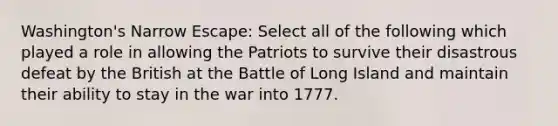 Washington's Narrow Escape: Select all of the following which played a role in allowing the Patriots to survive their disastrous defeat by the British at the Battle of Long Island and maintain their ability to stay in the war into 1777.