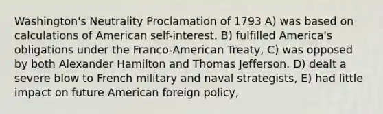 Washington's Neutrality Proclamation of 1793 A) was based on calculations of American self-interest. B) fulfilled America's obligations under the Franco-American Treaty, C) was opposed by both Alexander Hamilton and Thomas Jefferson. D) dealt a severe blow to French military and naval strategists, E) had little impact on future American foreign policy,