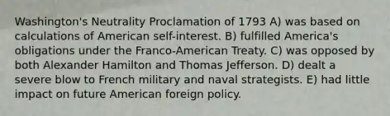 Washington's Neutrality Proclamation of 1793 A) was based on calculations of American self-interest. B) fulfilled America's obligations under the Franco-American Treaty. C) was opposed by both Alexander Hamilton and Thomas Jefferson. D) dealt a severe blow to French military and naval strategists. E) had little impact on future American foreign policy.