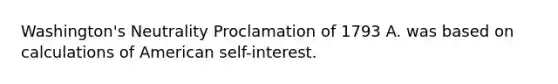 Washington's Neutrality Proclamation of 1793 A. was based on calculations of American self-interest.