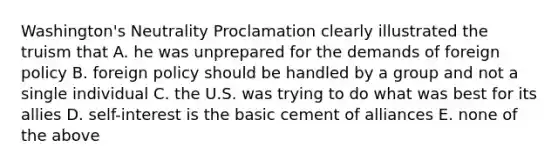 Washington's Neutrality Proclamation clearly illustrated the truism that A. he was unprepared for the demands of foreign policy B. foreign policy should be handled by a group and not a single individual C. the U.S. was trying to do what was best for its allies D. self-interest is the basic cement of alliances E. none of the above