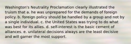 Washington's Neutrality Proclamation clearly illustrated the truism that a. he was unprepared for the demands of foreign policy. b. foreign policy should be handled by a group and not by a single individual. c. the United States was trying to do what was best for its allies. d. self-interest is the basic cement of alliances. e. unilateral decisions always are the least decisive and will garner the most support.