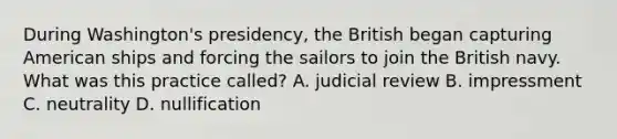 During Washington's presidency, the British began capturing American ships and forcing the sailors to join the British navy. What was this practice called? A. judicial review B. impressment C. neutrality D. nullification