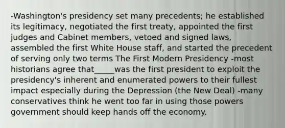 -Washington's presidency set many precedents; he established its legitimacy, negotiated the first treaty, appointed the first judges and Cabinet members, vetoed and signed laws, assembled the first White House staff, and started the precedent of serving only two terms The First Modern Presidency -most historians agree that_____was the first president to exploit the presidency's inherent and enumerated powers to their fullest impact especially during the Depression (the New Deal) -many conservatives think he went too far in using those powers government should keep hands off the economy.