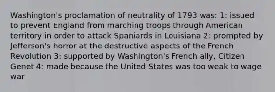 Washington's proclamation of neutrality of 1793 was: 1: issued to prevent England from marching troops through American territory in order to attack Spaniards in Louisiana 2: prompted by Jefferson's horror at the destructive aspects of the French Revolution 3: supported by Washington's French ally, Citizen Genet 4: made because the United States was too weak to wage war