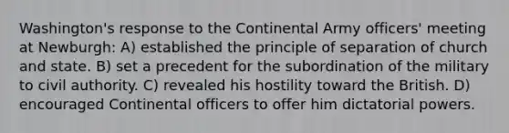 Washington's response to the Continental Army officers' meeting at Newburgh: A) established the principle of separation of church and state. B) set a precedent for the subordination of the military to civil authority. C) revealed his hostility toward the British. D) encouraged Continental officers to offer him dictatorial powers.