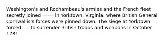 Washington's and Rochambeau's armies and the French fleet secretly joined ——- in Yorktown, Virginia, where British General Cornwallis's forces were pinned down. The siege at Yorktown forced —- to surrender British troops and weapons in October 1781.