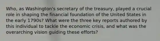 Who, as Washington's secretary of the treasury, played a crucial role in shaping the financial foundation of the United States in the early 1790s? What were the three key reports authored by this individual to tackle the economic crisis, and what was the overarching vision guiding these efforts?