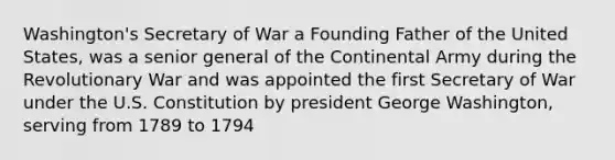 Washington's Secretary of War a Founding Father of the United States, was a senior general of the Continental Army during the Revolutionary War and was appointed the first Secretary of War under the U.S. Constitution by president George Washington, serving from 1789 to 1794