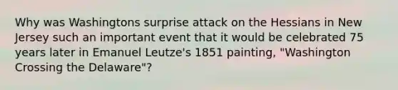 Why was Washingtons surprise attack on the Hessians in New Jersey such an important event that it would be celebrated 75 years later in Emanuel Leutze's 1851 painting, "Washington Crossing the Delaware"?