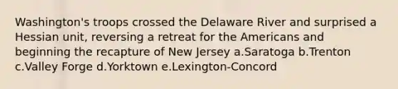 Washington's troops crossed the Delaware River and surprised a Hessian unit, reversing a retreat for the Americans and beginning the recapture of New Jersey a.Saratoga b.Trenton c.Valley Forge d.Yorktown e.Lexington-Concord