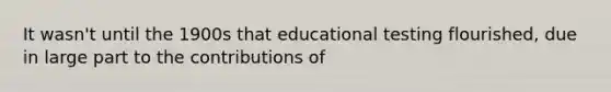 It wasn't until the 1900s that educational testing flourished, due in large part to the contributions of