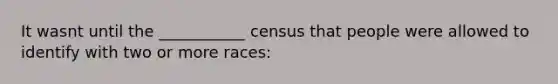 It wasnt until the ___________ census that people were allowed to identify with two or more races: