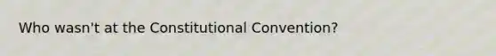 Who wasn't at the Constitutional Convention?