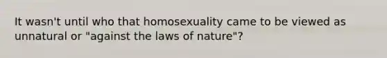 It wasn't until who that homosexuality came to be viewed as unnatural or "against the laws of nature"?