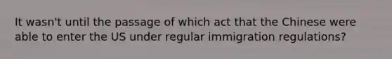 It wasn't until the passage of which act that the Chinese were able to enter the US under regular immigration regulations?