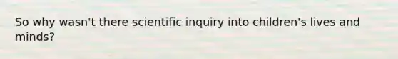 So why wasn't there scientific inquiry into children's lives and minds?