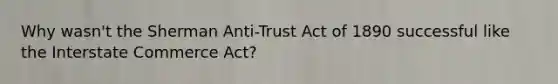 Why wasn't the Sherman Anti-Trust Act of 1890 successful like the Interstate Commerce Act?