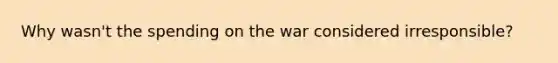 Why wasn't the spending on the war considered irresponsible?